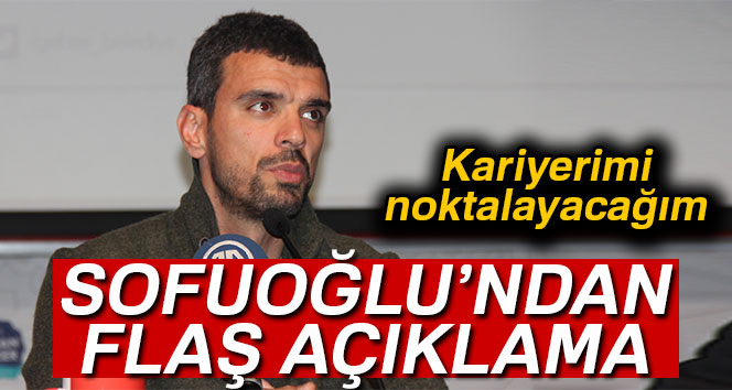 SOFUOĞLU: KARİYERİMİ NOKTALAYACAĞIM